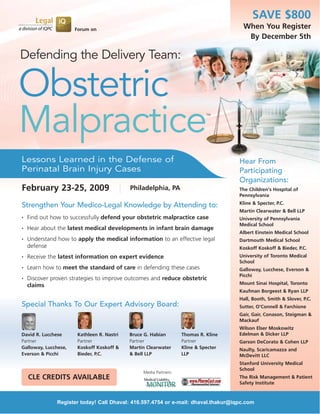 SAVE $800
                                                                                     When You Register
                      Forum on
                                                                                      By December 5th

Defending the Delivery Team:

Obstetric
Malpractice                                                                 TM




Lessons Learned in the Defense of                                                   Hear From
Perinatal Brain Injury Cases                                                        Participating
                                                                                    Organizations:
February 23-25, 2009                       Philadelphia, PA                         The Children's Hospital of
                                                                                    Pennsylvania
                                                                                    Kline & Specter, P.C.
Strengthen Your Medico-Legal Knowledge by Attending to:
                                                                                    Martin Clearwater & Bell LLP
    Find out how to successfully defend your obstetric malpractice case
•
                                                                                    University of Pennsylvania
                                                                                    Medical School
    Hear about the latest medical developments in infant brain damage
•
                                                                                    Albert Einstein Medical School
    Understand how to apply the medical information to an effective legal
•
                                                                                    Dartmouth Medical School
    defense                                                                         Koskoff Koskoff & Bieder, P.C.
                                                                                    University of Toronto Medical
    Receive the latest information on expert evidence
•
                                                                                    School
    Learn how to meet the standard of care in defending these cases
•
                                                                                    Galloway, Lucchese, Everson &
                                                                                    Picchi
    Discover proven strategies to improve outcomes and reduce obstetric
•
                                                                                    Mount Sinai Hospital, Toronto
    claims
                                                                                    Kaufman Borgeest & Ryan LLP
                                                                                    Hall, Booth, Smith & Slover, P.C.
Special Thanks To Our Expert Advisory Board:                                        Sutter, O'Connell & Farchione
                                                                                    Gair, Gair, Conason, Steigman &
                                                                                    Mackauf
                                                                                    Wilson Elser Moskowitz
                                                                                    Edelman & Dicker LLP
David R. Lucchese     Kathleen R. Nastri   Bruce G. Habian        Thomas R. Kline
Partner               Partner              Partner                Partner           Garson DeCorato & Cohen LLP
Galloway, Lucchese,   Koskoff Koskoff &    Martin Clearwater      Kline & Specter   Naulty, Scaricamazza and
Everson & Picchi      Bieder, P.C.         & Bell LLP             LLP               McDevitt LLC
                                                                                    Stanford University Medical
                                                                                    School
                                                Media Partners:
    CLE CREDITS AVAILABLE                                                           The Risk Management & Patient
                                                                                    Safety Institute



               Register today! Call Dhaval: 416.597.4754 or e-mail: dhaval.thakur@iqpc.com
 