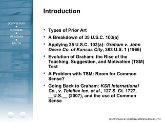  Types of Prior Art
 A Breakdown of 35 U.S.C. 103(a)
 Applying 35 U.S.C. 103(a): Graham v. John
Deere Co. of Kansas City, 383 U.S. 1 (1966)
 Evolution of Graham: the Rise of the
Teaching, Suggestion, and Motivation (TSM)
Test
 A Problem with TSM: Room for Common
Sense?
 Going Back to Graham: KSR International
Co., v. Teleflex Inc. et al., 127 S. Ct. 1727,
__U.S.__ (2007), and the use of Common
Sense
Introduction
 
