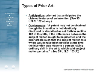 Types of Prior Art
 Anticipation: prior art that anticipates the
claimed features of an invention (See 35
U.S.C. 102 et seq.)
 Obviousness: “A patent may not be obtained
though the invention is not identically
disclosed or described as set forth in section
102 of this title, if the differences between the
subject matter sought to be patented and the
prior art are such that the subject matter as a
whole would have been obvious at the time
the invention was made to a person having
ordinary skill in the art to which said subject
matter pertains.” (See 35 U.S.C. 103(A))
 