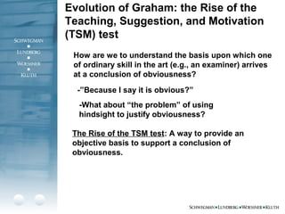 Evolution of Graham: the Rise of the
Teaching, Suggestion, and Motivation
(TSM) test
How are we to understand the basis upon which one
of ordinary skill in the art (e.g., an examiner) arrives
at a conclusion of obviousness?
-”Because I say it is obvious?”
The Rise of the TSM test: A way to provide an
objective basis to support a conclusion of
obviousness.
-What about “the problem” of using
hindsight to justify obviousness?
 