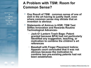 A Problem with TSM: Room for
Common Sense?
 One Result of TSM: common sense of one of
skill in the art having to justify itself, even
where common sense may dictate that an
invention is obvious
 Statements of Amicus in KSR: TSM Test
Stifles Innovation and Rewards Routine
Technological Advances-
– Jack-O’-Lantern Trash Bags: Patent
granted because BPAI had not particularly
identified any suggestion, teaching, or
motivation to combine the children’s art
references
– Baseball with Finger Placement Indicia:
Appeals court concluded that it was not
obvious because the motivation to
combine two pre-existing patents had not
been established.
 