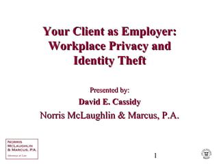 1
Your Client as Employer:Your Client as Employer:
Workplace Privacy andWorkplace Privacy and
Identity TheftIdentity Theft
Presented by:Presented by:
David E. CassidyDavid E. Cassidy
Norris McLaughlin & Marcus, P.A.Norris McLaughlin & Marcus, P.A.
 