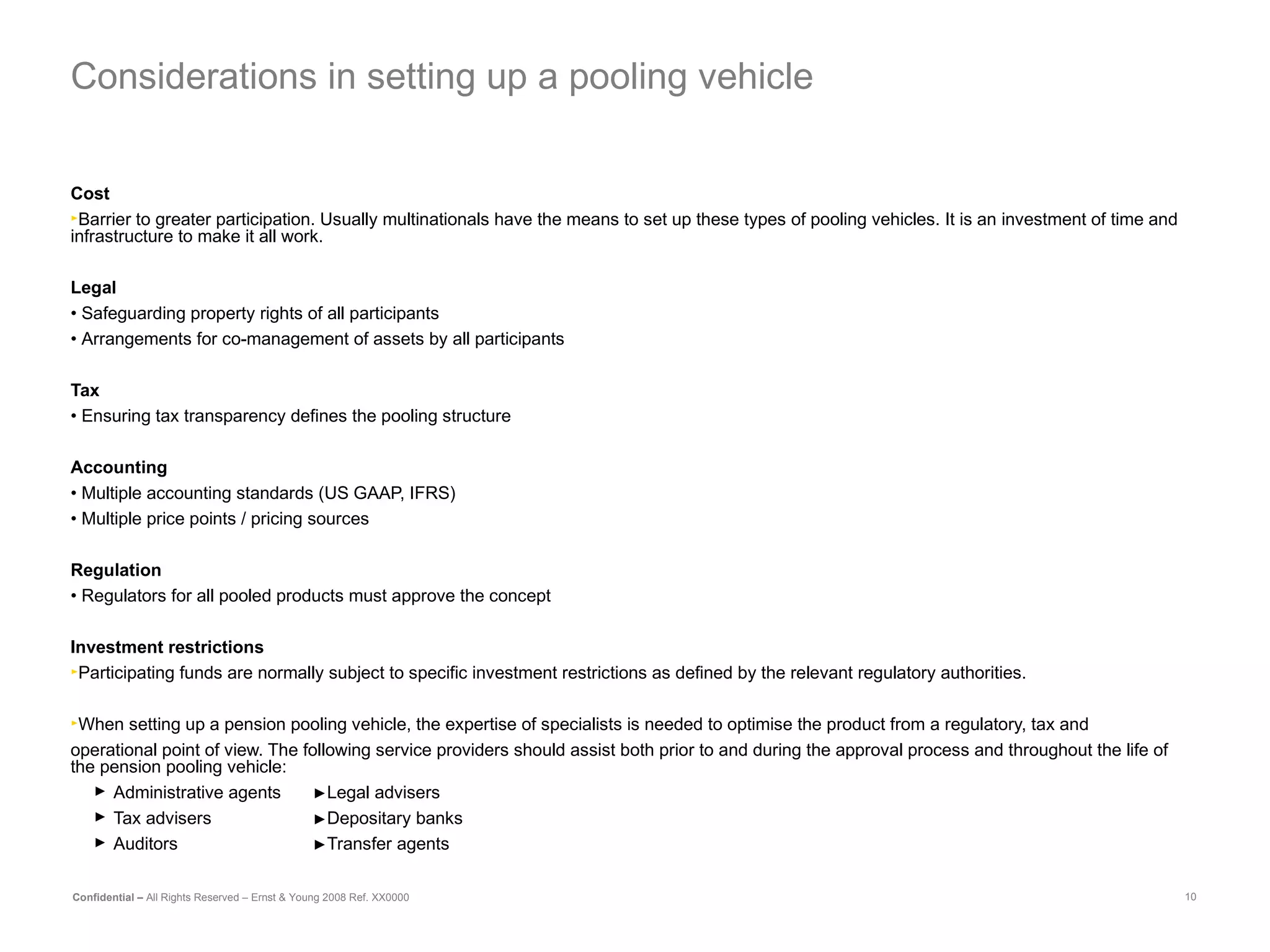 Considerations in setting up a pooling vehicle Cost Barrier to greater participation. Usually multinationals have the means to set up these types of pooling vehicles. It is an investment of time and infrastructure to make it all work.   Legal •  Safeguarding property rights of all participants •  Arrangements for co-management of assets by all participants Tax •  Ensuring tax transparency defines the pooling structure Accounting •  Multiple accounting standards (US GAAP, IFRS) •  Multiple price points / pricing sources Regulation •  Regulators for all pooled products must approve the concept Investment restrictions Participating funds are normally subject to specific investment restrictions as defined by the relevant regulatory authorities.  When setting up a pension pooling vehicle, the expertise of specialists is needed to optimise the product from a regulatory, tax and operational point of view. The following service providers should assist both prior to and during the approval process and throughout the life of the pension pooling vehicle: Administrative agents  ► Legal advisers Tax advisers  ► Depositary banks Auditors ► Transfer agents  