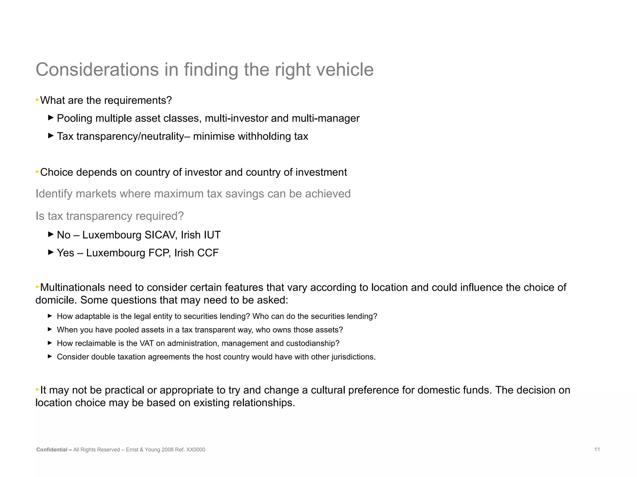 Considerations in finding the right vehicle What are the requirements?  Pooling multiple asset classes, multi-investor and multi-manager Tax transparency/neutrality– minimise withholding tax Choice depends on country of investor and country of investment Identify markets where maximum tax savings can be achieved Is tax transparency required? No – Luxembourg SICAV, Irish IUT Yes – Luxembourg FCP, Irish CCF Multinationals need to consider certain features that vary according to location and could influence the choice of domicile. Some questions that may need to be asked: How adaptable is the legal entity to securities lending? Who can do the securities lending?  When you have pooled assets in a tax transparent way, who owns those assets?  How reclaimable is the VAT on administration, management and custodianship? Consider double taxation agreements the host country would have with other jurisdictions.  It may not be practical or appropriate to try and change a cultural preference for domestic funds.  The decision on location choice may be based on existing relationships.   
