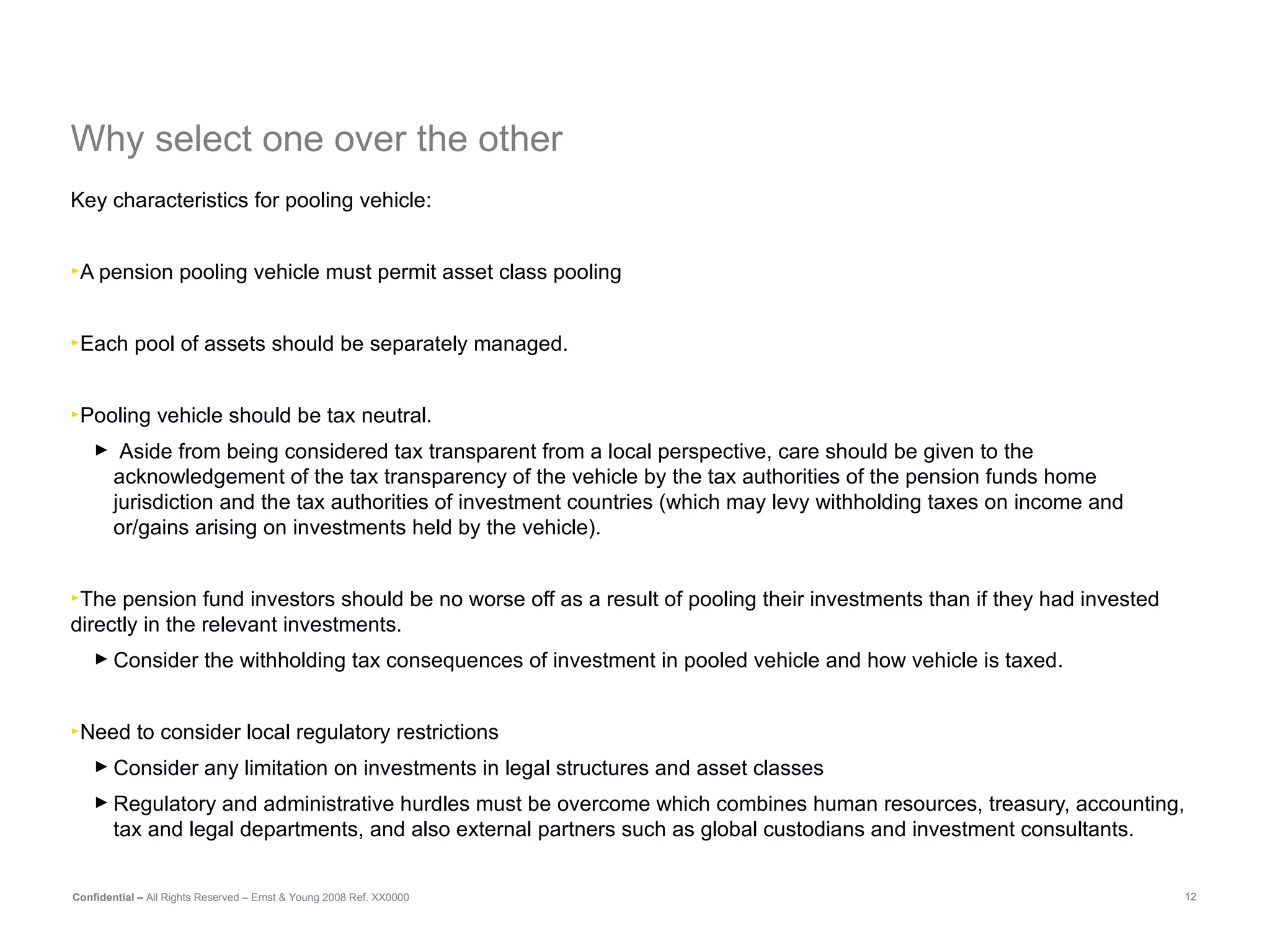Why select one over the other Key characteristics for pooling vehicle: A pension pooling vehicle must permit asset class pooling  Each pool of assets should be separately managed. Pooling vehicle should be tax neutral. Aside from being considered tax transparent from a local perspective, care should be given to the acknowledgement of the tax transparency of the vehicle by the tax authorities of the pension funds home jurisdiction and the tax authorities of investment countries (which may levy withholding taxes on income and or/gains arising on investments held by the vehicle). The pension fund investors should be no worse off as a result of pooling their investments than if they had invested directly in the relevant investments.  Consider the withholding tax consequences of investment in pooled vehicle and how vehicle is taxed. Need to consider local regulatory restrictions Consider any limitation on investments in legal structures and asset classes Regulatory and administrative hurdles must be overcome which combines human resources, treasury, accounting, tax and legal departments, and also external partners such as global custodians and investment consultants. 