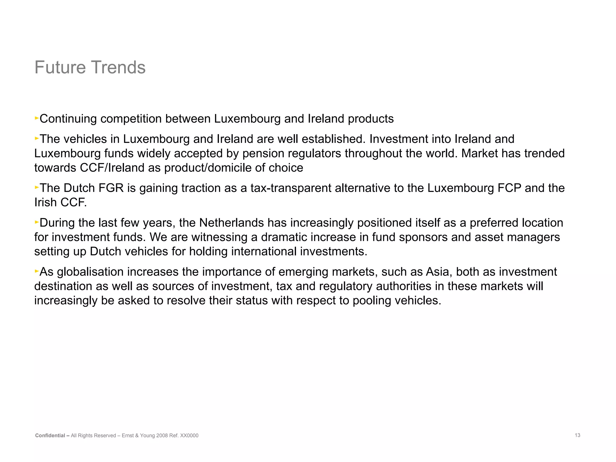 Future Trends  Continuing competition between Luxembourg and Ireland products The vehicles in Luxembourg and Ireland are well established.  Investment into Ireland and Luxembourg funds widely accepted by pension regulators throughout the world. Market has trended towards CCF/Ireland as product/domicile of choice The Dutch FGR is gaining traction as a tax-transparent alternative to the Luxembourg FCP and the Irish CCF. During the last few years, the Netherlands has increasingly positioned itself as a preferred location for investment funds. We are witnessing a dramatic increase in fund sponsors and asset managers setting up Dutch vehicles for holding international investments. As globalisation increases the importance of emerging markets, such as Asia, both as investment destination as well as sources of investment, tax and regulatory authorities in these markets will increasingly be asked to resolve their status with respect to pooling vehicles. 