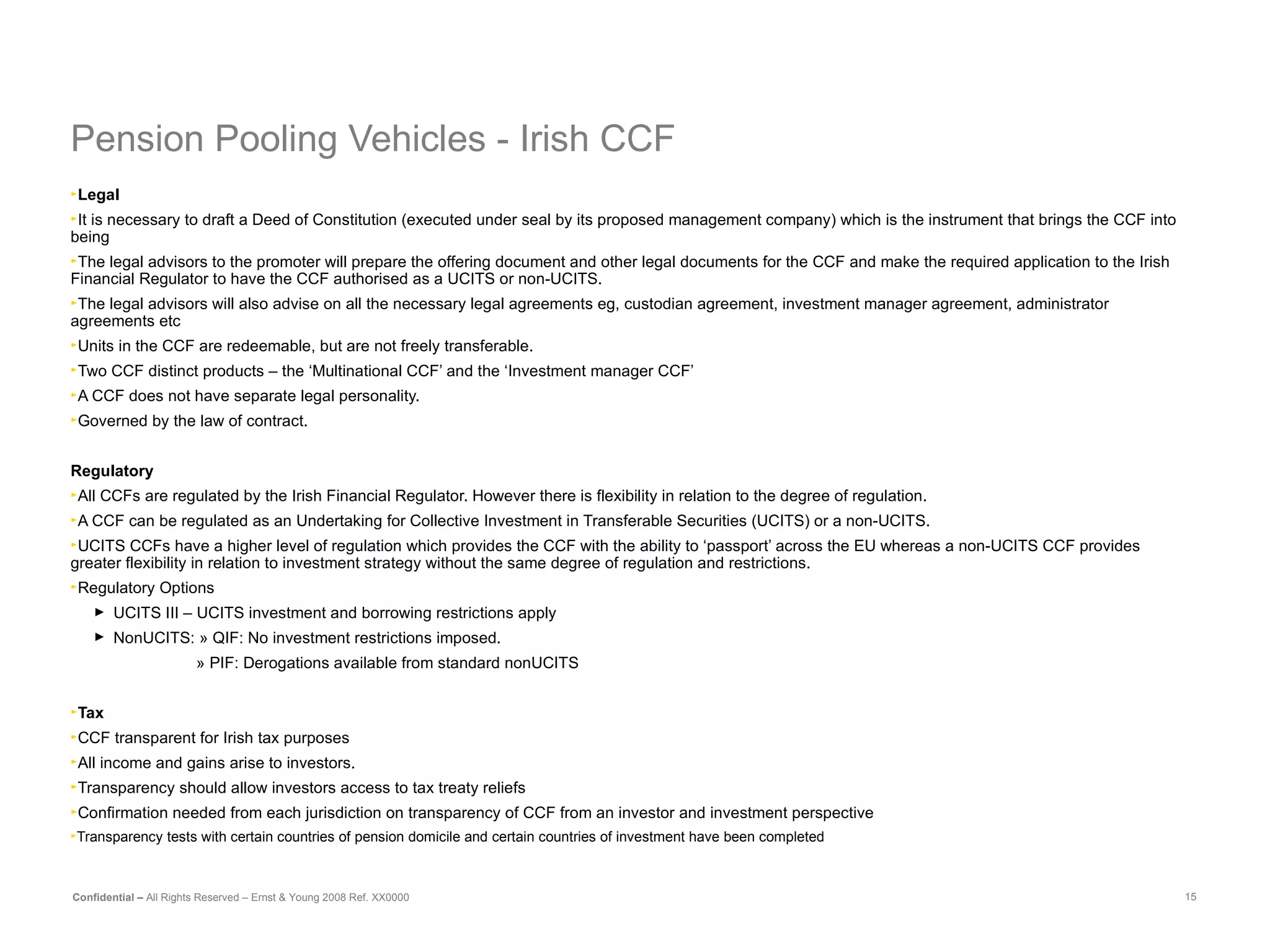 Pension Pooling Vehicles - Irish CCF Legal   It is necessary to draft a Deed of Constitution (executed under seal by its proposed management company) which is the instrument that brings the CCF into being  The legal advisors to the promoter will prepare the offering document and other legal documents for the CCF and make the required application to the Irish Financial Regulator to have the CCF authorised as a UCITS or non-UCITS.  The legal advisors will also advise on all the necessary legal agreements eg, custodian agreement, investment manager agreement, administrator agreements etc Units in the CCF are redeemable, but are not freely transferable. Two CCF distinct products – the ‘Multinational CCF’ and the ‘Investment manager CCF’ A CCF does not have separate legal personality.  Governed by the law of contract. Regulatory All CCFs are regulated by the Irish Financial Regulator. However there is flexibility in relation to the degree of regulation.  A CCF can be regulated as an Undertaking for Collective Investment in Transferable Securities (UCITS) or a non-UCITS.  UCITS CCFs have a higher level of regulation which provides the CCF with the ability to ‘passport’ across the EU whereas a non-UCITS CCF provides greater flexibility in relation to investment strategy without the same degree of regulation and restrictions.   Regulatory Options UCITS III – UCITS investment and borrowing restrictions apply NonUCITS: » QIF: No investment restrictions imposed.   » PIF: Derogations available from standard nonUCITS Tax CCF transparent for Irish tax purposes All income and gains arise to investors. Transparency should allow investors access to tax treaty reliefs Confirmation needed from each jurisdiction on transparency of CCF from an investor and investment perspective Transparency tests with certain countries of pension domicile and certain countries of investment have been completed  