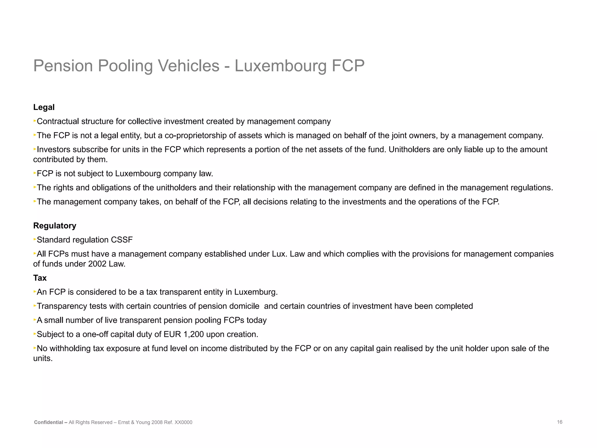 Pension Pooling Vehicles -  Luxembourg FCP Legal Contractual structure for collective investment created by management company The FCP is not a legal entity, but a co-proprietorship of assets which is managed on behalf of the joint owners, by a management company. Investors subscribe for units in the FCP which represents a portion of the net assets of the fund. Unitholders are only liable up to the amount contributed by them. FCP is not subject to Luxembourg company law. The rights and obligations of the unitholders and their relationship with the management company are defined in the management regulations. The management company takes, on behalf of the FCP, all decisions relating to the investments and the operations of the FCP. Regulatory Standard regulation CSSF  All FCPs must have a management company established under Lux. Law and which complies with the provisions for management companies of funds under 2002 Law. Tax An FCP is considered to be a tax transparent entity in Luxemburg. Transparency tests with certain countries of pension domicile  and certain countries of investment have been completed  A small number of live transparent pension pooling FCPs today Subject to a one-off capital duty of EUR 1,200 upon creation. No withholding tax exposure at fund level on income distributed by the FCP or on any capital gain realised by the unit holder upon sale of the units. 