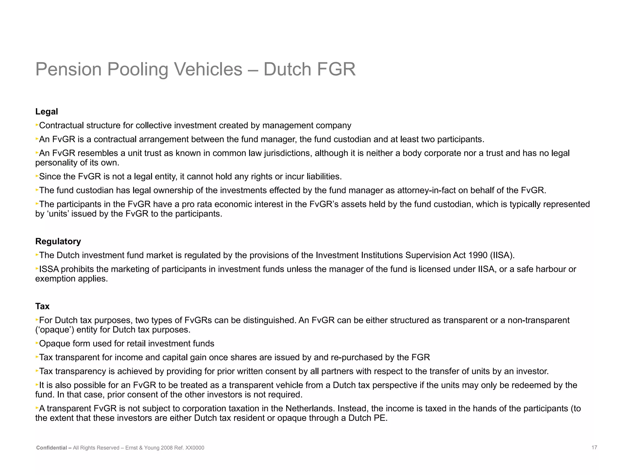 Pension Pooling Vehicles – Dutch FGR Legal Contractual structure for collective investment created by management company   An FvGR is a contractual arrangement between the fund manager, the fund custodian and at least two participants.  An FvGR resembles a unit trust as known in common law jurisdictions, although it is neither a body corporate nor a trust and has no legal personality of its own. Since the FvGR is not a legal entity, it cannot hold any rights or incur liabilities.  The fund custodian has legal ownership of the investments effected by the fund manager as attorney-in-fact on behalf of the FvGR.  The participants in the FvGR have a pro rata economic interest in the FvGR’s assets held by the fund custodian, which is typically represented by ‘units’ issued by the FvGR to the participants.  Regulatory The Dutch investment fund market is regulated by the provisions of the Investment Institutions Supervision Act 1990 (IISA). ISSA prohibits the marketing of participants in investment funds unless the manager of the fund is licensed under IISA, or a safe harbour or exemption applies. Tax   For Dutch tax purposes, two types of FvGRs can be distinguished. An FvGR can be either structured as transparent or a non-transparent (‘opaque’) entity for Dutch tax purposes.  Opaque form used for retail investment funds  Tax transparent for income and capital gain once shares are issued by and re-purchased by the FGR Tax transparency is achieved by providing for prior written consent by all partners with respect to the transfer of units by an investor.  It is also possible for an FvGR to be treated as a transparent vehicle from a Dutch tax perspective if the units may only be redeemed by the fund. In that case, prior consent of the other investors is not required. A transparent FvGR is not subject to corporation taxation in the Netherlands. Instead, the income is taxed in the hands of the participants (to the extent that these investors are either Dutch tax resident or opaque through a Dutch PE. 