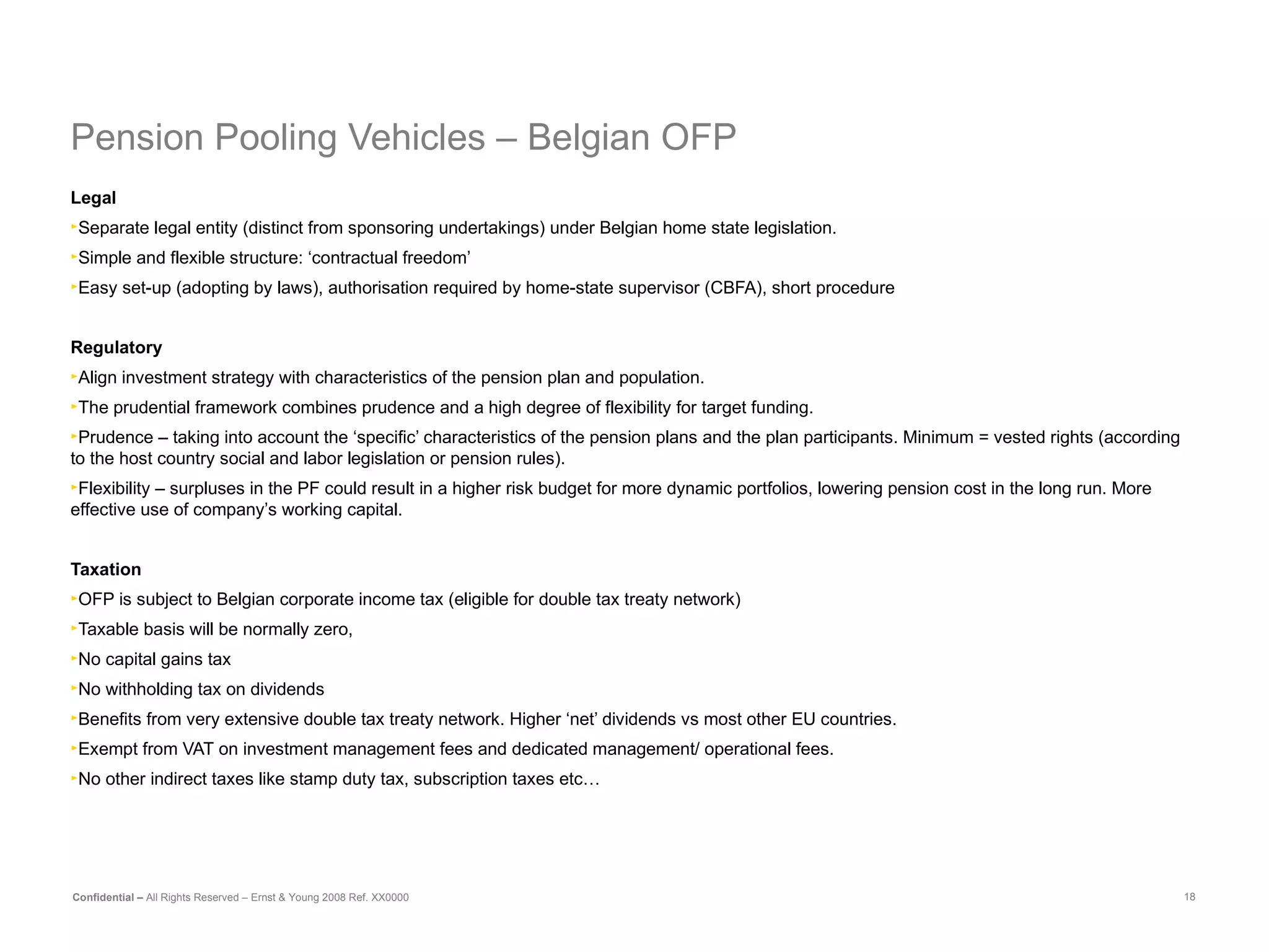 Pension Pooling Vehicles –  Belgian OFP   Legal Separate legal entity (distinct from sponsoring undertakings) under Belgian home state legislation. Simple and flexible structure: ‘contractual freedom’ Easy set-up (adopting by laws), authorisation required by home-state supervisor (CBFA), short procedure Regulatory Align investment strategy with characteristics of the pension plan and population. The prudential framework combines prudence and a high degree of flexibility for target funding. Prudence – taking into account the ‘specific’ characteristics of the pension plans and the plan participants. Minimum = vested rights (according to the host country social and labor legislation or pension rules). Flexibility – surpluses in the PF could result in a higher risk budget for more dynamic portfolios, lowering pension cost in the long run. More effective use of company’s working capital.   Taxation OFP is subject to Belgian corporate income tax (eligible for double tax treaty network) Taxable basis will be normally zero, No capital gains tax No withholding tax on dividends Benefits from very extensive double tax treaty network. Higher ‘net’ dividends vs most other EU countries. Exempt from VAT on investment management fees and dedicated management/ operational fees. No other indirect taxes like stamp duty tax, subscription taxes etc…   