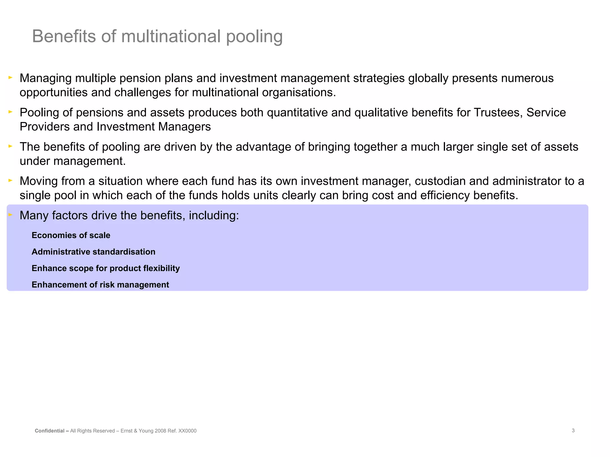 Managing multiple pension plans and investment management strategies globally presents numerous opportunities and challenges for multinational organisations.  Pooling of pensions and assets produces both quantitative and qualitative benefits for Trustees, Service Providers and Investment Managers The benefits of pooling are driven by the advantage of bringing together a much larger single set of assets under management. Moving from a situation where each fund has its own investment manager, custodian and administrator to a single pool in which each of the funds holds units clearly can bring cost and efficiency benefits.  Many factors drive the benefits, including: Economies of scale Administrative standardisation Enhance scope for product flexibility Enhancement of risk management Benefits of multinational pooling 