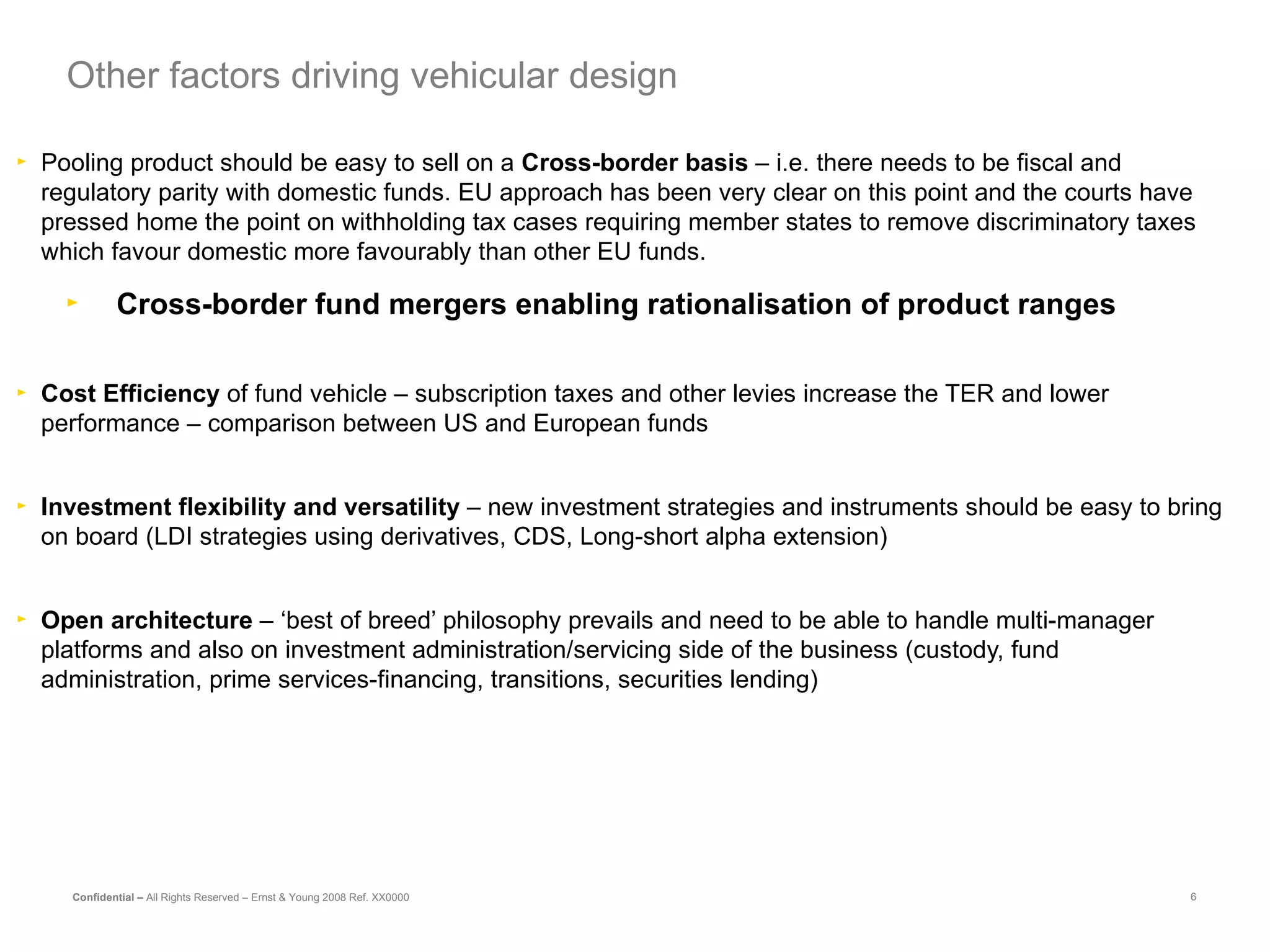 Pooling product should be easy to sell on a  Cross-border basis  – i.e. there needs to be fiscal and regulatory parity with domestic funds. EU approach has been very clear on this point and the courts have pressed home the point on withholding tax cases requiring member states to remove discriminatory taxes which favour domestic more favourably than other EU funds. Cross-border fund mergers enabling rationalisation of product ranges Cost Efficiency  of fund vehicle – subscription taxes and other levies increase the TER and lower performance – comparison between US and European funds Investment flexibility and versatility  – new investment strategies and instruments should be easy to bring on board (LDI strategies using derivatives, CDS, Long-short alpha extension) Open architecture  – ‘best of breed’ philosophy prevails and need to be able to handle multi-manager platforms and also on investment administration/servicing side of the business (custody, fund administration, prime services-financing, transitions, securities lending) Other factors driving vehicular design 