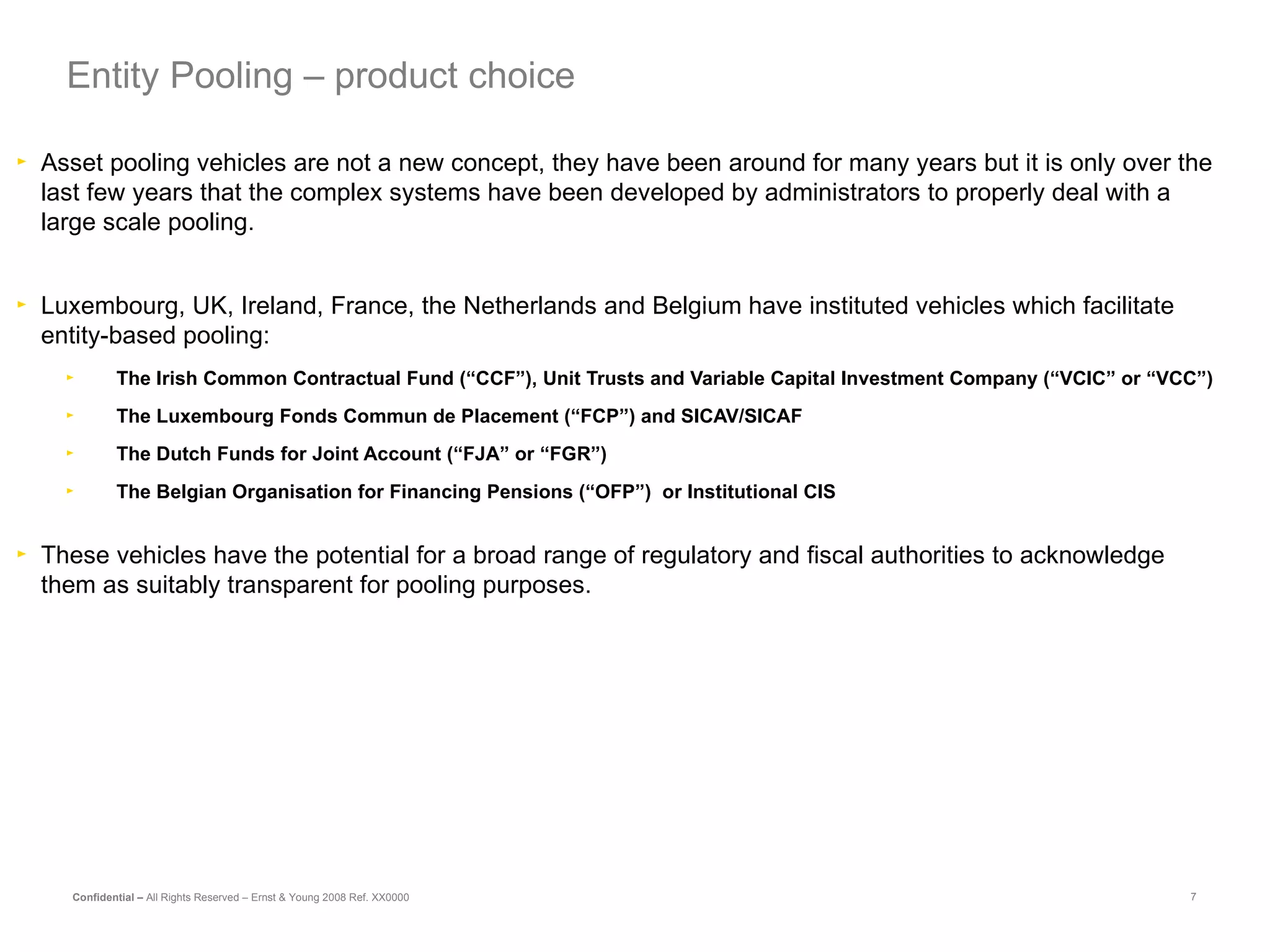 Asset pooling vehicles are not a new concept, they have been around for many years but it is only over the last few years that the complex systems have been developed by administrators to properly deal with a large scale pooling. Luxembourg, UK, Ireland, France, the Netherlands and Belgium have instituted vehicles which facilitate entity-based pooling: The Irish Common Contractual Fund (“CCF”), Unit Trusts and Variable Capital Investment Company (“VCIC” or “VCC”) The Luxembourg Fonds Commun de Placement (“FCP”) and SICAV/SICAF The Dutch Funds for Joint Account (“FJA” or “FGR”) The Belgian Organisation for Financing Pensions (“OFP”)  or Institutional CIS These vehicles have the potential for a broad range of regulatory and fiscal authorities to acknowledge them as suitably transparent for pooling purposes. Entity Pooling – product choice 