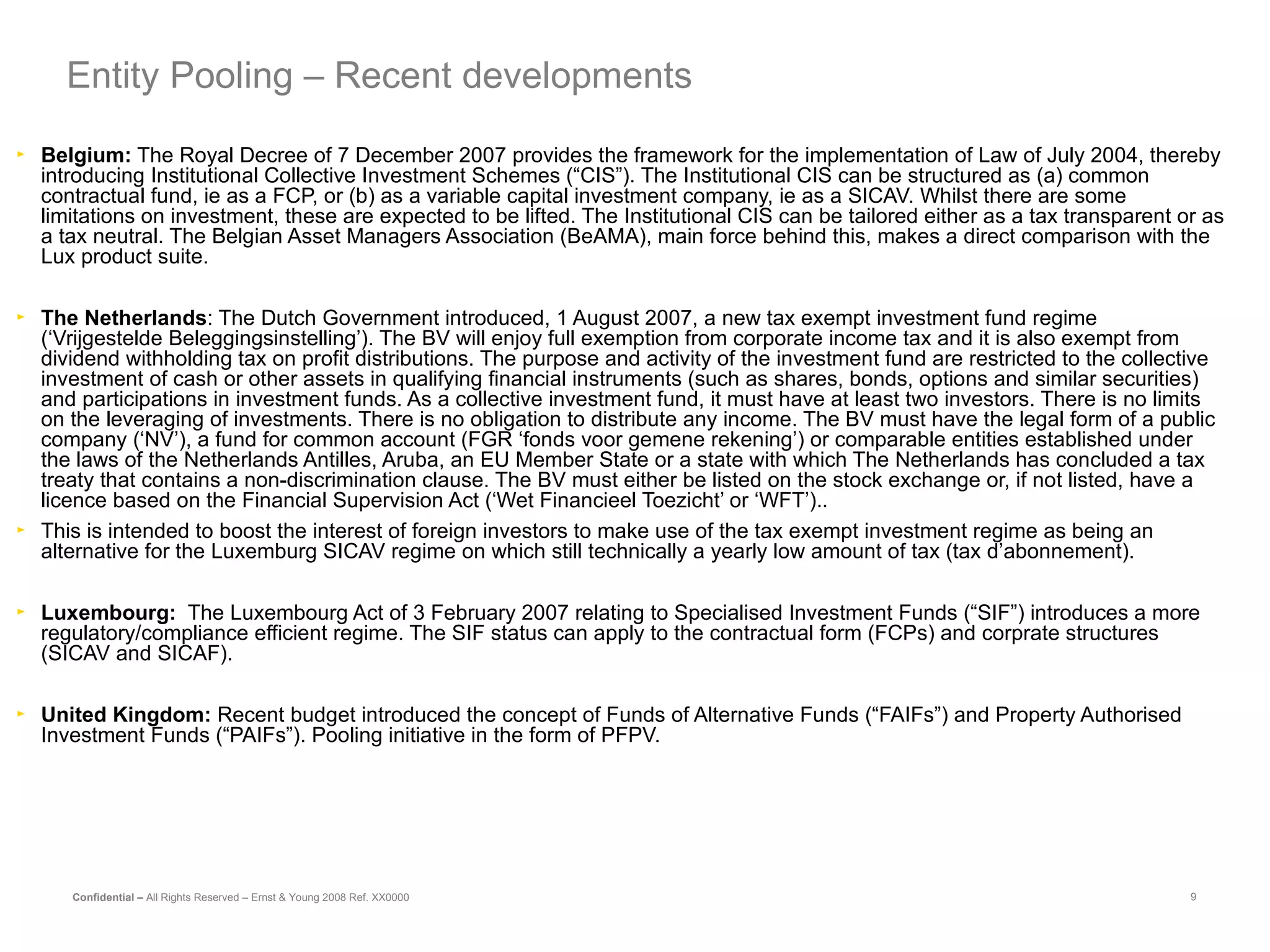 Belgium:  The Royal Decree of 7 December 2007 provides the framework for the implementation of Law of July 2004, thereby introducing Institutional Collective Investment Schemes (“CIS”). The Institutional CIS can be structured as (a) common contractual fund, ie as a FCP, or (b) as a variable capital investment company, ie as a SICAV. Whilst there are some limitations on investment, these are expected to be lifted. The Institutional CIS can be tailored either as a tax transparent or as a tax neutral. The Belgian Asset Managers Association (BeAMA), main force behind this, makes a direct comparison with the Lux product suite. The Netherlands : The Dutch Government introduced, 1 August 2007, a new tax exempt investment fund regime (‘Vrijgestelde Beleggingsinstelling’). The BV will enjoy full exemption from corporate income tax and it is also exempt from dividend withholding tax on profit distributions. The purpose and activity of the investment fund are restricted to the collective investment of cash or other assets in qualifying financial instruments (such as shares, bonds, options and similar securities) and participations in investment funds. As a collective investment fund, it must have at least two investors. There is no limits on the leveraging of investments. There is no obligation to distribute any income. The BV must have the legal form of a public company (‘NV’), a fund for common account (FGR ‘fonds voor gemene rekening’) or comparable entities established under the laws of the Netherlands Antilles, Aruba, an EU Member State or a state with which The Netherlands has concluded a tax treaty that contains a non-discrimination clause. The BV must either be listed on the stock exchange or, if not listed, have a licence based on the Financial Supervision Act (‘Wet Financieel Toezicht’ or ‘WFT’).. This is intended to boost the interest of foreign investors to make use of the tax exempt investment regime as being an alternative for the Luxemburg SICAV regime on which still technically a yearly low amount of tax (tax d’abonnement). Luxembourg:   The Luxembourg Act of 3 February 2007 relating to Specialised Investment Funds (“SIF”) introduces a more regulatory/compliance efficient regime. The SIF status can apply to the contractual form (FCPs) and corprate structures (SICAV and SICAF). United Kingdom:  Recent budget introduced the concept of Funds of Alternative Funds (“FAIFs”) and Property Authorised Investment Funds (“PAIFs”). Pooling initiative in the form of PFPV. Entity Pooling – Recent developments 