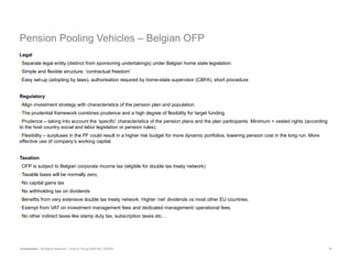 Pension Pooling Vehicles –  Belgian OFP   Legal Separate legal entity (distinct from sponsoring undertakings) under Belgian home state legislation. Simple and flexible structure: ‘contractual freedom’ Easy set-up (adopting by laws), authorisation required by home-state supervisor (CBFA), short procedure Regulatory Align investment strategy with characteristics of the pension plan and population. The prudential framework combines prudence and a high degree of flexibility for target funding. Prudence – taking into account the ‘specific’ characteristics of the pension plans and the plan participants. Minimum = vested rights (according to the host country social and labor legislation or pension rules). Flexibility – surpluses in the PF could result in a higher risk budget for more dynamic portfolios, lowering pension cost in the long run. More effective use of company’s working capital.   Taxation OFP is subject to Belgian corporate income tax (eligible for double tax treaty network) Taxable basis will be normally zero, No capital gains tax No withholding tax on dividends Benefits from very extensive double tax treaty network. Higher ‘net’ dividends vs most other EU countries. Exempt from VAT on investment management fees and dedicated management/ operational fees. No other indirect taxes like stamp duty tax, subscription taxes etc…   