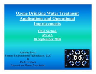 Ozone Drinking Water Treatment
          Applications and Operational
                 Improvements
                 I           t
                           Ohio Section
                             AWWA
                        18 September 2008


              Anthony Sacco
Spartan Environmental Technologies, LLC
                    &
              Paul Overbeck
     International Ozone Association
 