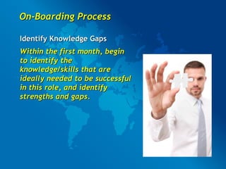 On-Boarding Process Identify Knowledge   Gaps Within the first month, begin to identify the knowledge/skills that are ideally needed to be successful in this role, and identify strengths and gaps.   