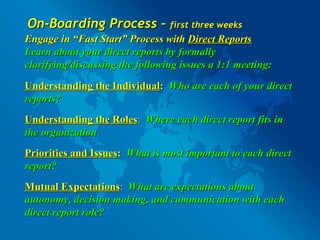 On-Boarding Process –  first three weeks Engage in “Fast Start” Process with  Direct Reports Learn about your direct reports by formally clarifying/discussing the following issues a 1:1 meeting: Understanding the Individual :   Who are each of your direct reports?  Understanding the Roles :   Where each direct report fits in the organization Priorities and Issues :  What is most important to each direct report? Mutual Expectations :  What are expectations about autonomy, decision making, and communication with each direct report role? 