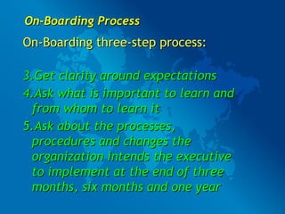 On-Boarding Process On-Boarding three-step process: Get clarity around expectations Ask what is important to learn and from whom to learn it Ask about the processes, procedures and changes the organization intends the executive to implement at the end of three months, six months and one year 