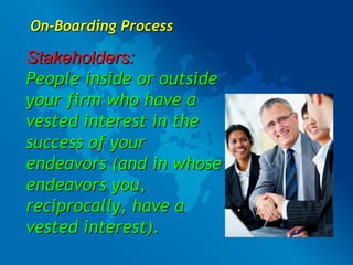 On-Boarding Process Stakeholders: People inside or outside your firm who have a vested interest in the success of your endeavors (and in whose endeavors you, reciprocally, have a vested interest). 