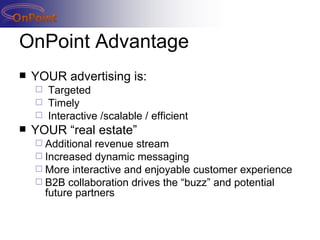 OnPoint Advantage YOUR advertising is: Targeted Timely Interactive /scalable / efficient YOUR “real estate” Additional revenue stream Increased dynamic messaging More interactive and enjoyable customer experience B2B collaboration drives the “buzz” and potential future partners 