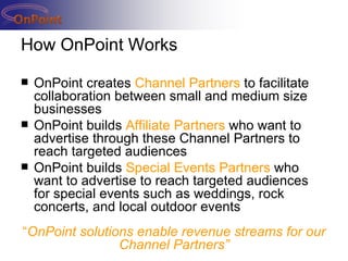 How OnPoint Works OnPoint creates  Channel Partners  to facilitate collaboration between small and medium size businesses  OnPoint builds  Affiliate Partners  who want to advertise through these Channel Partners to reach targeted audiences OnPoint builds  Special Events Partners  who want to advertise to reach targeted audiences for special events such as weddings, rock concerts, and local outdoor events “ OnPoint solutions enable revenue streams for our Channel Partners” 