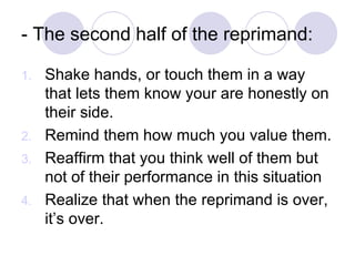 - The second half of the reprimand: Shake hands, or touch them in a way that lets them know your are honestly on their side. Remind them how much you value them. Reaffirm that you think well of them but not of their performance in this situation Realize that when the reprimand is over, it’s over. 