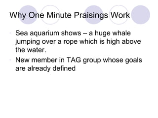 Why One Minute Praisings Work Sea aquarium shows – a huge whale jumping over a rope which is high above the water. New member in TAG group whose goals are already defined 