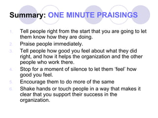 Summary:  ONE MINUTE PRAISINGS Tell people right from the start that you are going to let them know how they are doing. Praise people immediately. Tell people how good you feel about what they did right, and how it helps the organization and the other people who work there. Stop for a moment of silence to let them ‘feel’ how good you feel. Encourage them to do more of the same Shake hands or touch people in a way that makes it clear that you support their success in the organization. 