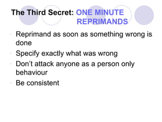 The Third Secret:   ONE MINUTE     REPRIMANDS Reprimand as soon as something wrong is done Specify exactly what was wrong Don’t attack anyone as a person only behaviour Be consistent 