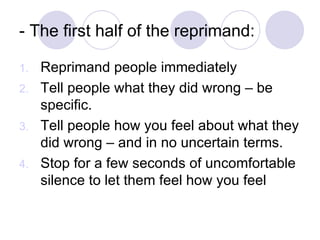 - The first half of the reprimand: Reprimand people immediately Tell people what they did wrong – be specific. Tell people how you feel about what they did wrong – and in no uncertain terms. Stop for a few seconds of uncomfortable silence to let them feel how you feel 