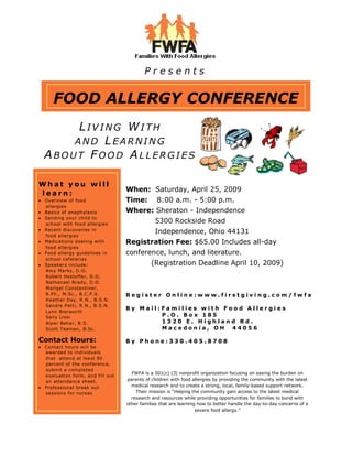 Presents


    FOOD ALLERGY CONFERENCE
      LIVING WITH
     AND LEARNING
 ABOUT FOOD ALLERGIES

What you will
                                  When: Saturday, April 25, 2009
learn:
                                  Time:        8:00 a.m. - 5:00 p.m.
 Overview of food
 allergies
                                  Where: Sheraton - Independence
 Basics of anaph ylaxis
 Sen ding you r child to
                                              5300 Rockside Road
 school with food allergies
                                              Independence, Ohio 44131
 Recent discoveries in
 food allergies
                                  Registration Fee: $65.00 Includes all-day
 Medications dealing with
 food allergies
                                  conference, lunch, and literature.
 Food allergy guidelines in
 school cafeterias
                                             (Registration Deadline April 10, 2009)
 Speakers include:
 Amy Ma rks, D.O.
 Robert Hostoffer, D.O.
 Nathanael Brady, D.O.
 Marigel Constantiner,
 R.Ph., M.Sc., B.C.P .S.          Register Online:www.firstgiving.com/fwfa
 Heather Day, R.N., B.S.N.
 Sandra P etti, R.N., B.S.N.
                                  By Mail:Families with Food Allergies
 Lynn Bierworth
                                          P.O. Box 185
 Sally Liosi
                                          1320 E. Highland Rd.
 Alper Behar, B.S.
                                          Macedonia, OH 44056
 Scott Teaman, B.Sc.

Contact Hours:                    By Phone:330.405.8708
 Contact hours will be
 awarded to indi viduals
 that atten d at lea st 80
 percent of the conference,
 submit a completed
                                    FWFA is a 501(c) (3) nonprofit organization focusing on easing the burden on
 evaluation form, an d fill out
                                  parents of children with food allergies by providing the community with the latest
 an atten dance sh eet.
                                    medical research and to create a strong, local, family-based support network.
 Professional break out
                                      Their mission is “Helping the community gain access to the latest medical
 sessions for nurses
                                    research and resources while providing opportunities for families to bond with
                                  other families that are learning how to better handle the day-to-day concerns of a
                                                                  severe food allergy.”
 