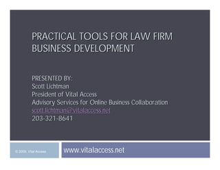 PRACTICAL TOOLS FOR LAW FIRM
          BUSINESS DEVELOPMENT

          PRESENTED BY:
          Scott Lichtman
          President of Vital Access
          Advisory Services for Online Business Collaboration
          scott.lichtman@vitalaccess.net
          203-321-8641



                       www.vitalaccess.net
© 2009, Vital Access
 