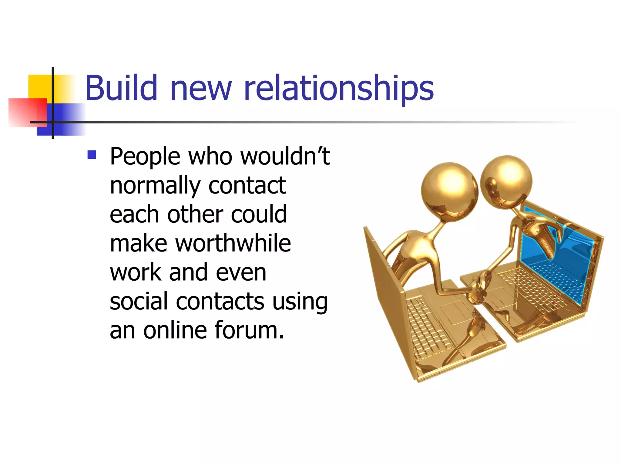 Build new relationships   People who wouldn’t normally contact each other could make worthwhile work and even social contacts using an online forum.  