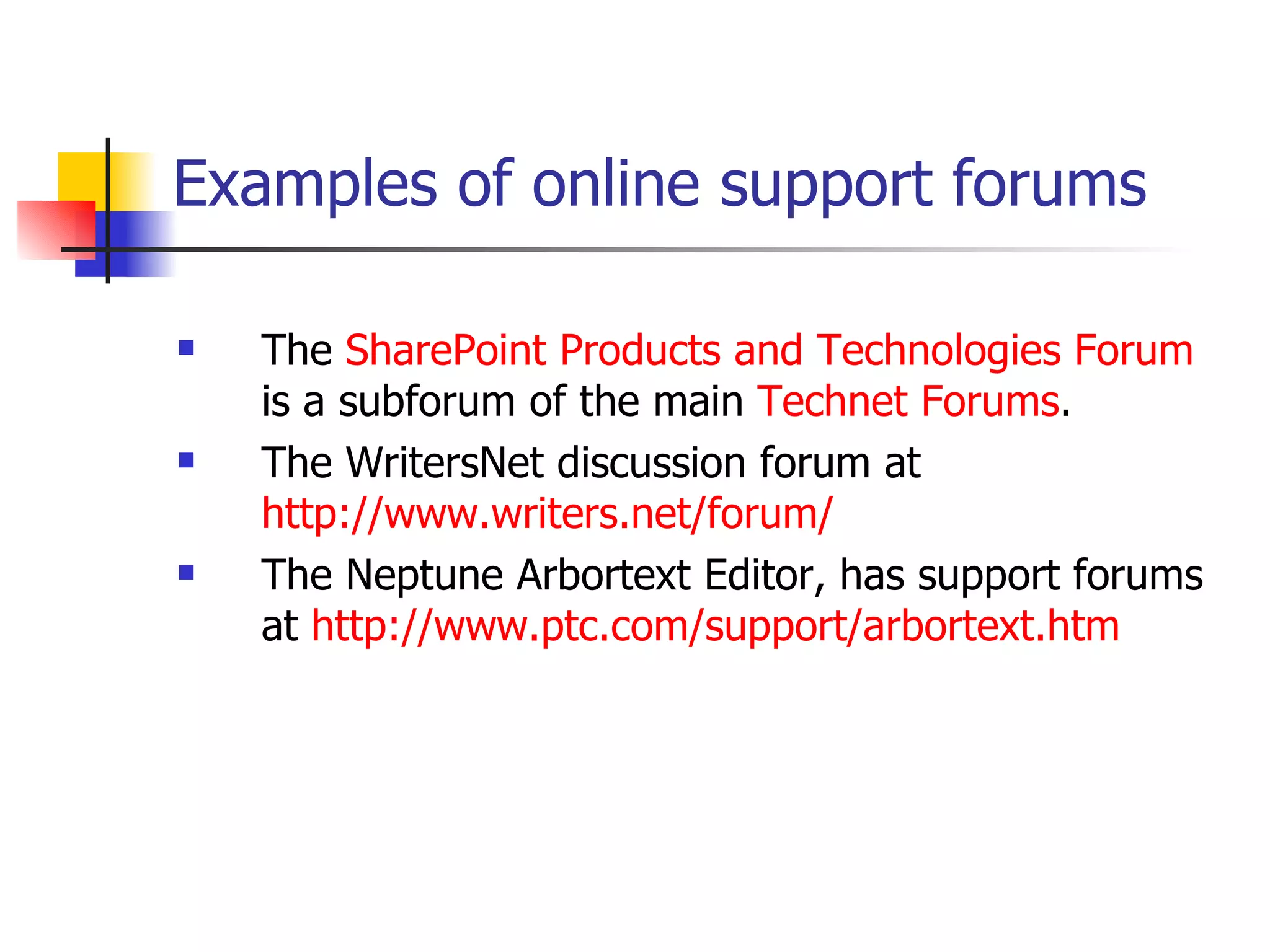 Examples of online support forums   The  SharePoint Products and Technologies Forum  is a subforum of the main  Technet  Forums . The WritersNet discussion forum at  http://www.writers.net/forum/ The Neptune Arbortext Editor, has support forums at  http:// www.ptc.com/support/arbortext.htm 