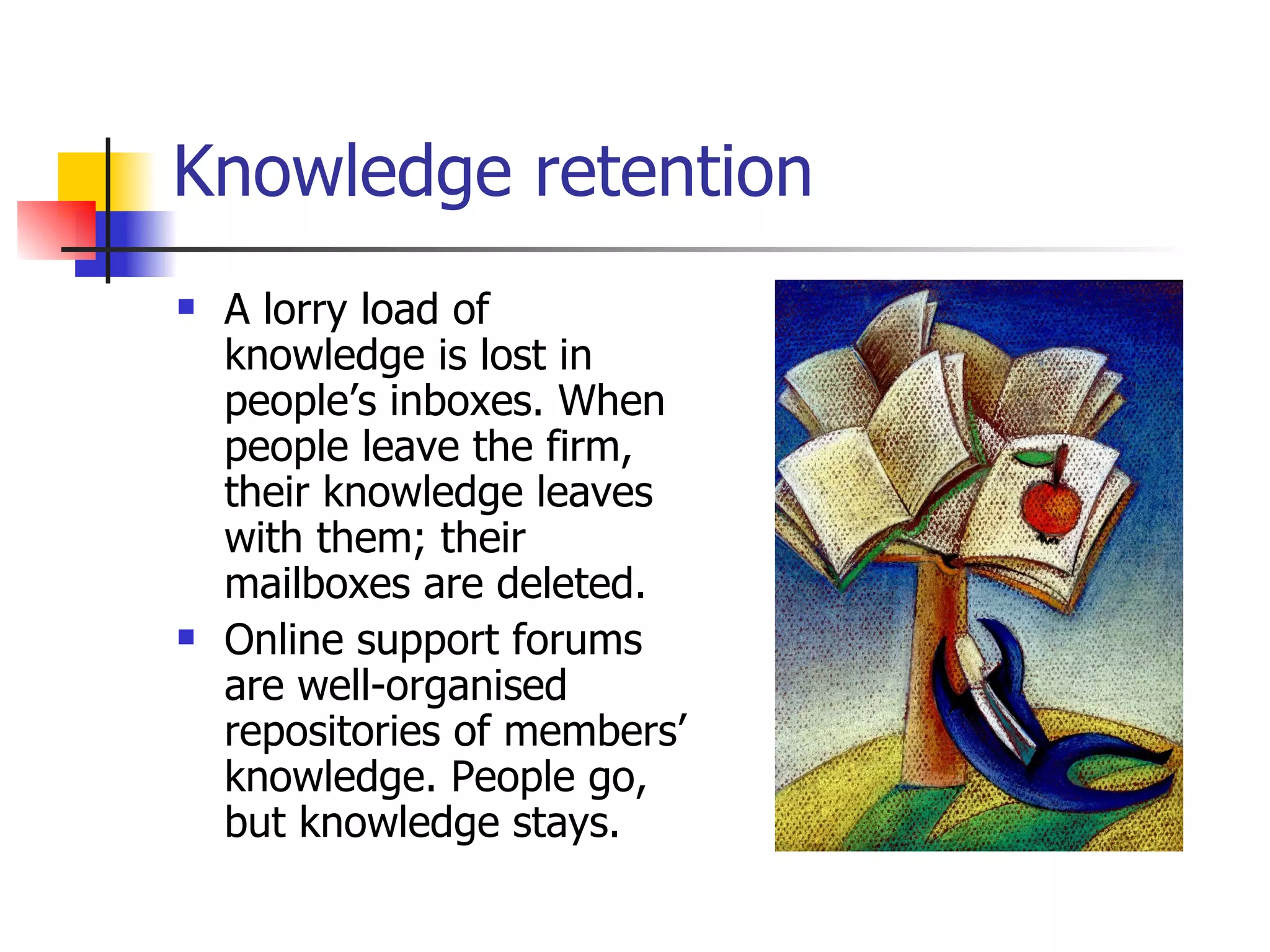 Knowledge retention A lorry load of knowledge is lost in people’s inboxes. When people leave the firm, their knowledge leaves with them; their mailboxes are deleted. Online support forums are well-organised repositories of members’ knowledge. People go, but knowledge stays. 