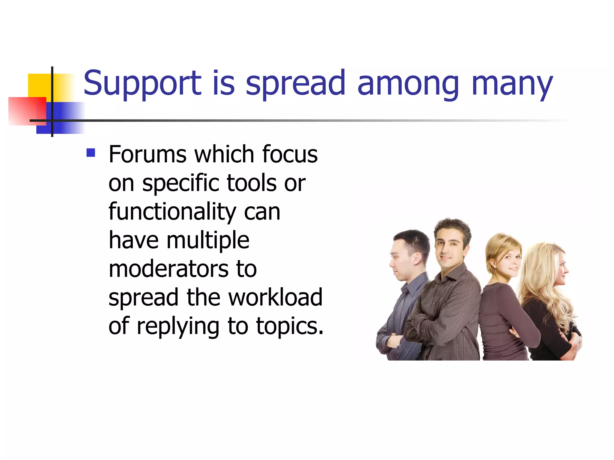 Support is spread among many Forums which focus on specific tools or functionality can have multiple moderators to spread the workload of replying to topics. 