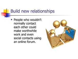 Build new relationships   People who wouldn’t normally contact each other could make worthwhile work and even social contacts using an online forum.  