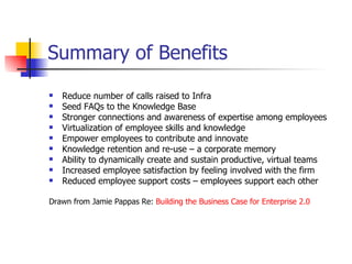 Summary of Benefits Reduce number of calls raised to Infra Seed FAQs to the Knowledge Base Stronger connections and awareness of expertise among employees Virtualization of employee skills and knowledge Empower employees to contribute and innovate Knowledge retention and re-use – a corporate memory Ability to dynamically create and sustain productive, virtual teams Increased employee satisfaction by feeling involved with the firm Reduced employee support costs – employees support each other Drawn from Jamie Pappas Re:  Building the Business Case for Enterprise 2.0  