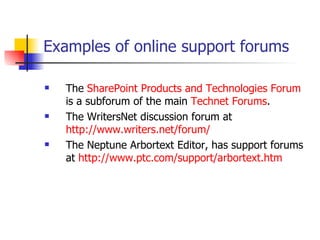Examples of online support forums   The  SharePoint Products and Technologies Forum  is a subforum of the main  Technet  Forums . The WritersNet discussion forum at  http://www.writers.net/forum/ The Neptune Arbortext Editor, has support forums at  http:// www.ptc.com/support/arbortext.htm 