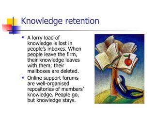 Knowledge retention A lorry load of knowledge is lost in people’s inboxes. When people leave the firm, their knowledge leaves with them; their mailboxes are deleted. Online support forums are well-organised repositories of members’ knowledge. People go, but knowledge stays. 