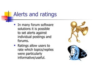 Alerts and ratings In many forum software solutions it is possible to set alerts against individual postings and forums.  Ratings allow users to rate which topics/replies were particularly informative/useful. 