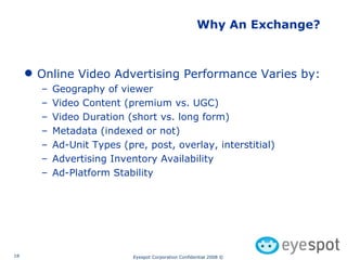 Why An Exchange? Online Video Advertising Performance Varies by: Geography of viewer Video Content (premium vs. UGC) Video Duration (short vs. long form) Metadata (indexed or not) Ad-Unit Types (pre, post, overlay, interstitial) Advertising Inventory Availability Ad-Platform Stability 