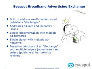 Eyespot Broadband Advertising Exchange Built to address small-medium sized publishers “challenges” Addresses fill-rate and inventory issues Single implementation with multiple ad-networks Single player with multiple ad-networks Based on principals of an “Exchange” with multiple buyers (advertisers) and sellers (publishers) to maximize revenue 