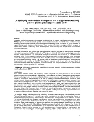 Proceedings of DETC’06
                   ASME 2006 Computers and Information in Engineering Conference
                               September 10-13, 2006, Philadelphia, Pennsylvania

 On specifying an information management tool to support manufacturing
               process planning in aerospace: a case study


            M.A.EL HANI*, Prof. L.RIVEST*, Ph.D., Prof. C.FORTIN**, Ph.D.
 * École de Technologie Supérieure, Department of Automated Production Engineering
      **École Polytechnique de Montreal, Department of Mechanical Engineering


Abstract
Increasing product complexity and pressure to reduce time to market, manufacturing process planning
(MPP) engineers have to be able to quickly access reliable information in order to make swift and correct
decisions. Organizations therefore turn to information management tools, such as PLM, MPM and ERP, to
support their product development processes. These various information management tools compete by
offering some similar functionality, while MPP engineers have to manipulate multiple tools to access the
information they need.

This paper proposes to take a fresh look at a fundamental question: what are the specifications of an ideal
information management tool that would help MPP engineers efficiently define a manufacturing process plan
from the product definition. This paper thus presents the approach and the results of a research work
conducted within the process planning department of a manufacturing company operating in the aerospace
sector. The study was conducted so as to direct the effort toward documenting the MPP process and the
MPP engineer’s information needs. The approach that is presented primarily relies on a comprehensive
documentation and modeling of the MPP development process, which in turn offers a sound basis to
conduct an analysis of the MPP engineers’ information needs. This analysis next leads to the specifications
of a Dashboard solution aimed at MPP engineers.

  Keywords: information management, manufacturing process planning, product development, process
modeling, Dashboard, IDEF0.

Introduction
In the current industrial context, with increasing product complexity and pressure to reduce time to market,
efficient product change management has become a key challenge of product development. When defining
the manufacturing process for unreleased product data, process planning engineers have to handle a large
number of information. They thus have to be able to quickly access reliable information in order to make
swift and correct decisions. Organizations therefore turn to information management tools to support their
product development processes. These tools, such as PLM, MPM and ERP, evolved considerably over the
years, thanks to their editors’ effort to provide more functionality. As a result, many design organizations now
face a situation where various information management tools compete by offering some similar functionality,
while manufacturing process planning engineers have to manipulate multiple tools to access the information
they need (Figure 1). Moreover, when confronted to providing information management tools to their
manufacturing process planning activities, a basic approach used by manufacturing organizations focuses
on analyzing the commercially available tools mentioned above.

This research work is integrated within the framework of project called CRIAQ IP2CM-`Integrated Product-
Process Changes Management’. It aims to improve the propagation’s control of an engineering change on
manufacturing process planning. The reaching of this objective is strongly related to the following problem:
Few formal connections exist between the elements data to the manufacturing process planning, which
makes the synchronization of information difficult. Two principal approaches were developed by researchers
in order to solve these problems: 1) approach by features and 2) methodologies of integration. Mc Mahon
and Browne [1], Bronsvoort & Willem [2] developed concepts and methods to link features. Van Houten [3]
and [4] extends the concept of characteristics by the introduction of the concept of ULO (Unified Linking of
Engineering Objects) and the proposal of a new global taxonomy. The contribution of this last work was
circumscribed in a research goal, considering the complexity and the number of factors which can intervene



                                                                                                              1
 