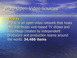 More Open Video Sources   blip.tv Blip.tv is an open video network that hosts and distributes web-based TV shows and videoblogs created by independent producers and production teams around the world.  34,486 items 