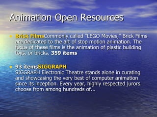 Animation Open Resources  Brick Films Commonly called &quot;LEGO Movies,&quot; Brick Films are dedicated to the art of stop motion animation. The focus of these films is the animation of plastic building toys, or bricks.  359 items 93 items SIGGRAPH SIGGRAPH Electronic Theatre stands alone in curating and showcasing the very best of computer animation since its inception. Every year, highly respected jurors choose from among hundreds of... 