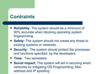 Contraints Reliability:  The system should be a minimum of 90% accurate when blocking operating system fingerprinting. Safety:  The system should not create any threat to existing systems or networks.  Security:  The system should protect the processes and functions specified  by the developers. Time:  Two semesters  Social Impact:  The system will aid in securing wired networks by mitigating OS Fingerprinting, Mac address and IP spoofing 