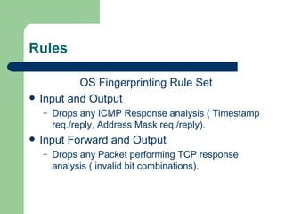 Rules OS Fingerprinting Rule Set Input and Output  Drops any ICMP Response analysis ( Timestamp req./reply, Address Mask req./reply). Input Forward and Output  Drops any Packet performing TCP response analysis ( invalid bit combinations). 