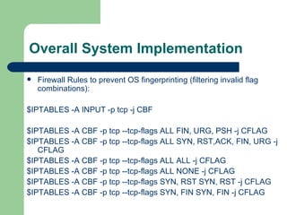 Overall System Implementation Firewall Rules to prevent OS fingerprinting (filtering invalid flag combinations): $IPTABLES -A INPUT -p tcp -j CBF $IPTABLES -A CBF -p tcp --tcp-flags ALL FIN, URG, PSH -j CFLAG $IPTABLES -A CBF -p tcp --tcp-flags ALL SYN, RST,ACK, FIN, URG -j CFLAG  $IPTABLES -A CBF -p tcp --tcp-flags ALL ALL -j CFLAG $IPTABLES -A CBF -p tcp --tcp-flags ALL NONE -j CFLAG $IPTABLES -A CBF -p tcp --tcp-flags SYN, RST SYN, RST -j CFLAG $IPTABLES -A CBF -p tcp --tcp-flags SYN, FIN SYN, FIN -j CFLAG 